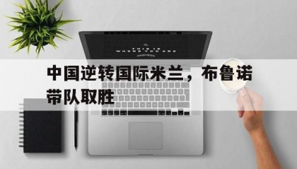 开云体育平台APP-中国逆转国际米兰，布鲁诺带队取胜